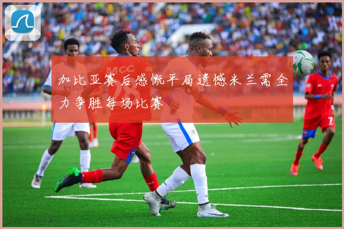 加比亚赛后感慨平局遗憾米兰需全力争胜每场比赛