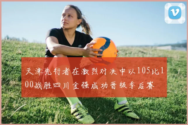 天津先行者在激烈对决中以105比100战胜四川金强成功晋级季后赛