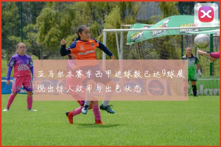 亚马尔本赛季西甲进球数已达9球展现出惊人效率与出色状态