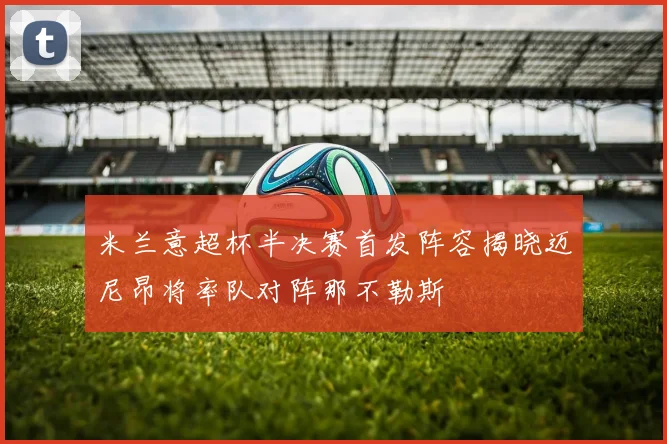 米兰意超杯半决赛首发阵容揭晓迈尼昂将率队对阵那不勒斯