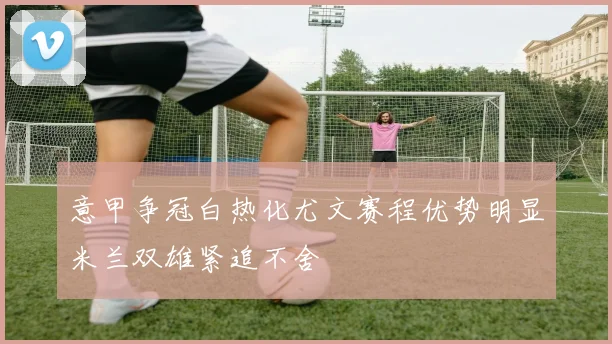 意甲争冠白热化尤文赛程优势明显米兰双雄紧追不舍